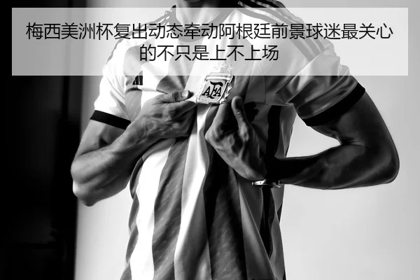 梅西美洲杯复出动态牵动阿根廷前景球迷最关心的不只是上不上场